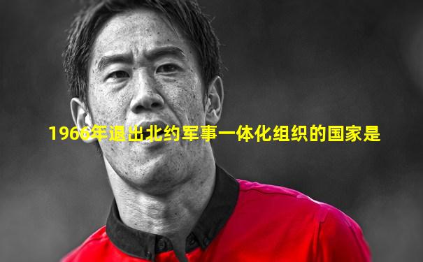 1966年退出北约军事一体化组织的国家是