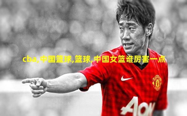 cba,中国篮球,篮球,中国女篮谁厉害一点
