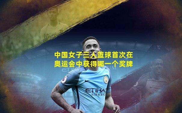 中国女子三人篮球首次在奥运会中获得哪一个奖牌
