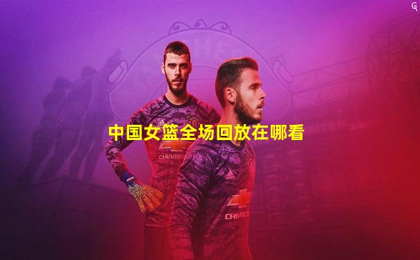 中国女篮全场回放在哪看