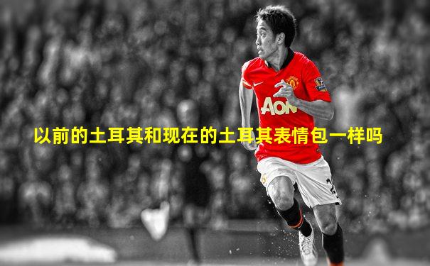 以前的土耳其和现在的土耳其表情包一样吗