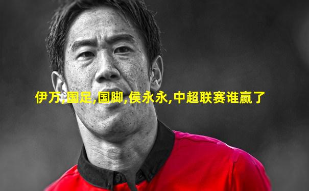 伊万,国足,国脚,侯永永,中超联赛谁赢了