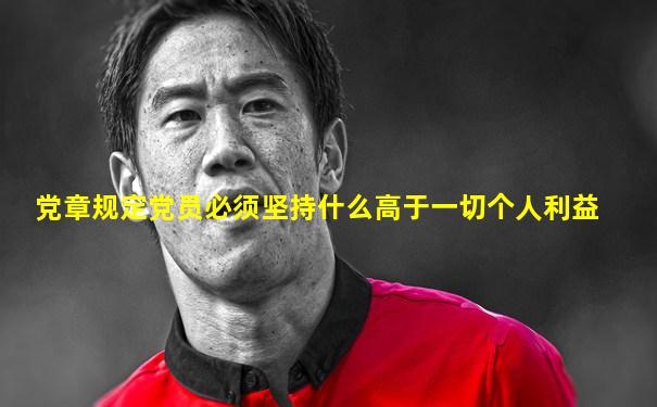 党章规定党员必须坚持什么高于一切个人利益