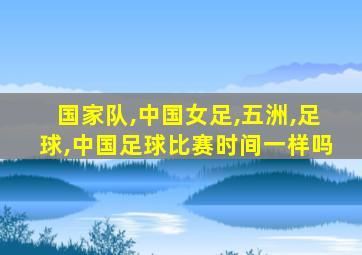 国家队,中国女足,五洲,足球,中国足球比赛时间一样吗