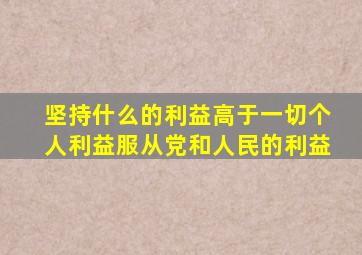 坚持什么的利益高于一切个人利益服从党和人民的利益