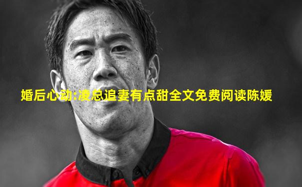 婚后心动:凌总追妻有点甜全文免费阅读陈媛