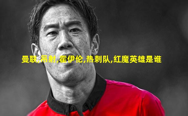 曼联,吊射,霍伊伦,热刺队,红魔英雄是谁