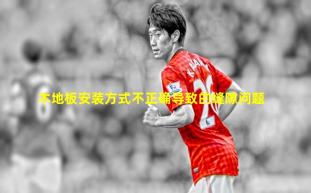 木地板安装方式不正确导致的缝隙问题