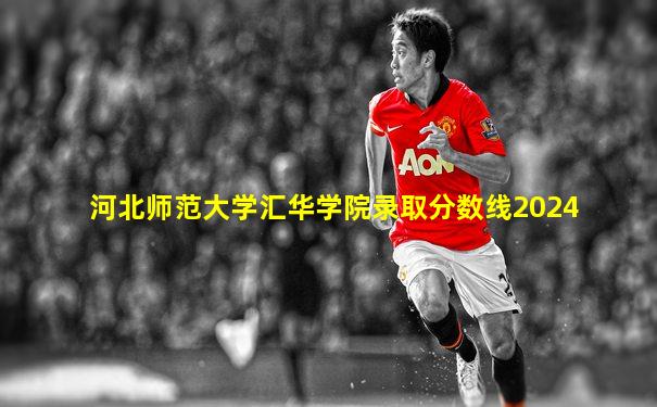 河北师范大学汇华学院录取分数线2024