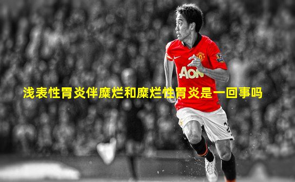 浅表性胃炎伴糜烂和糜烂性胃炎是一回事吗