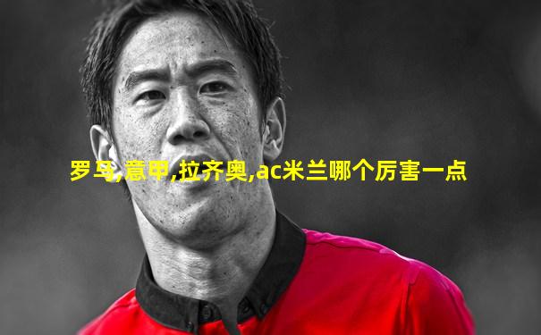 罗马,意甲,拉齐奥,ac米兰哪个厉害一点